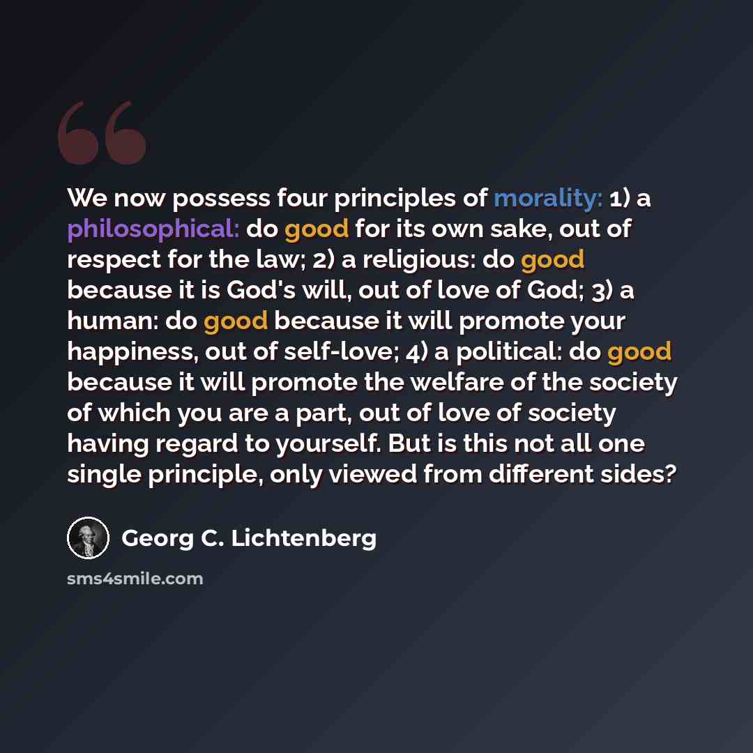 “We now possess four principles of morality: 1) a philosophical: do good for its own sake, out of respect for the law; 2) a religious: do good because it is God's will, out of love of God; 3) a human: do good because it will promote your happiness, out of self-love; 4) a political: do good because…” quote by Georg C. Lichtenberg