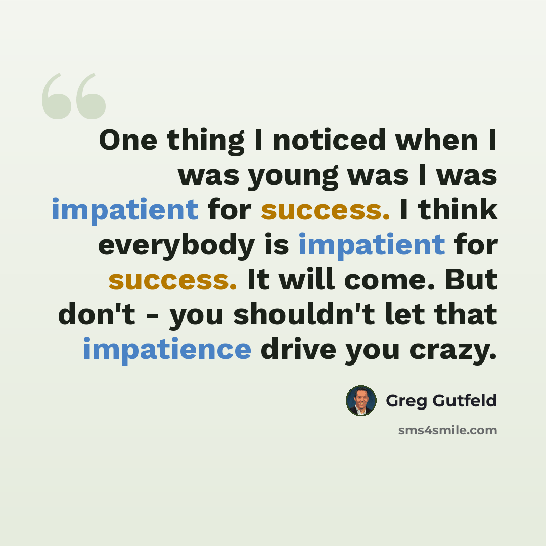 “One thing I noticed when I was young was I was impatient for success. I think everybody is impatient for success. It will come. But don't - you shouldn't let that impatience drive you crazy.” quote by Greg Gutfeld