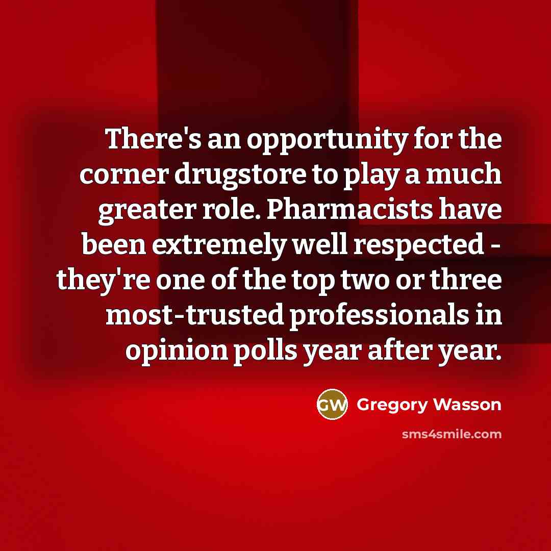 “There's an opportunity for the corner drugstore to play a much greater role. Pharmacists have been extremely well respected - they're one of the top two or three most-trusted professionals in opinion polls year after year.” quote by Gregory Wasson