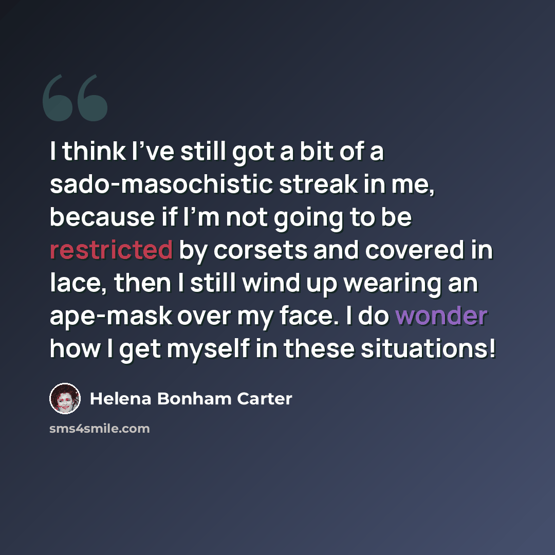 “I think I've still got a bit of a sado-masochistic streak in me, because if I'm not going to be restricted by corsets and covered in lace, then I still wind up wearing an ape-mask over my face. I do wonder how I get myself in these situations!” quote by Helena Bonham Carter