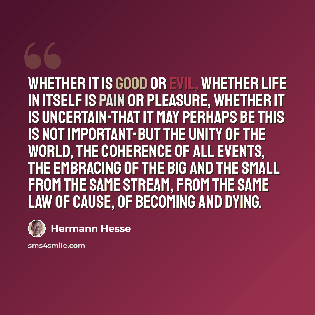 “Whether it is good or evil, whether life in itself is pain or pleasure, whether it is uncertain-that it may perhaps be this is not important-but the unity of the world, the coherence of all events, the embracing of the big and the small from the same stream, from the same law of cause, of becoming…” quote by Hermann Hesse