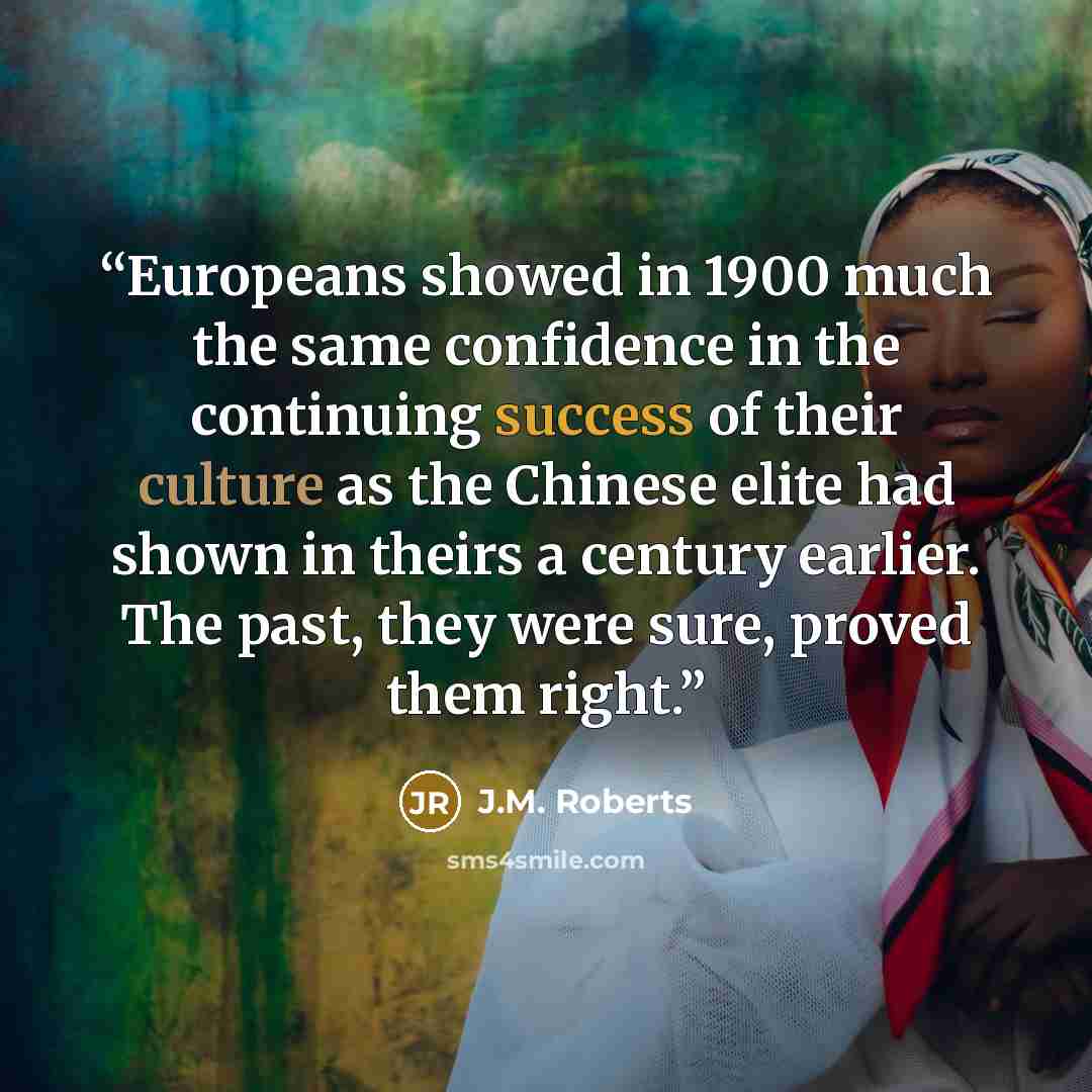 “Europeans showed in 1900 much the same confidence in the continuing success of their culture as the Chinese elite had shown in theirs a century earlier. The past, they were sure, proved them right.” quote by J.M. Roberts