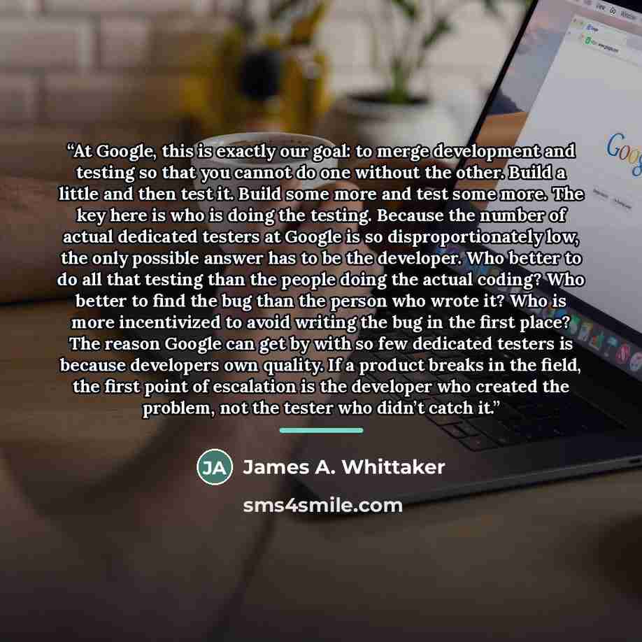 “At Google, this is exactly our goal: to merge development and testing so that you cannot do one without the other. Build a little and then test it. Build some more and test some more. The key here is who is doing the testing. Because the number of actual dedicated testers at Google is so…” quote by James A. Whittaker