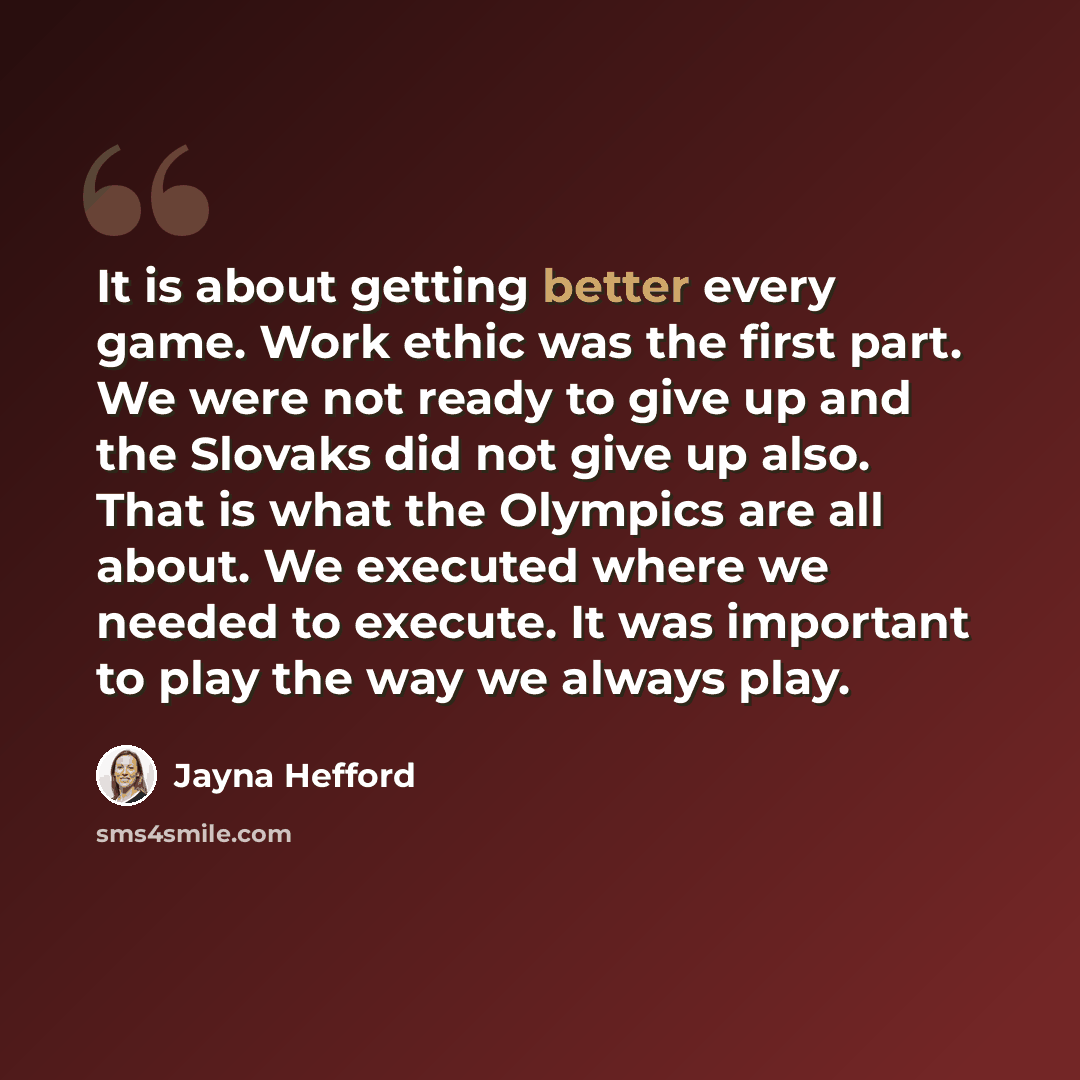 “It is about getting better every game. Work ethic was the first part. We were not ready to give up and the Slovaks did not give up also. That is what the Olympics are all about. We executed where we needed to execute. It was important to play the way we always play.” quote by Jayna Hefford