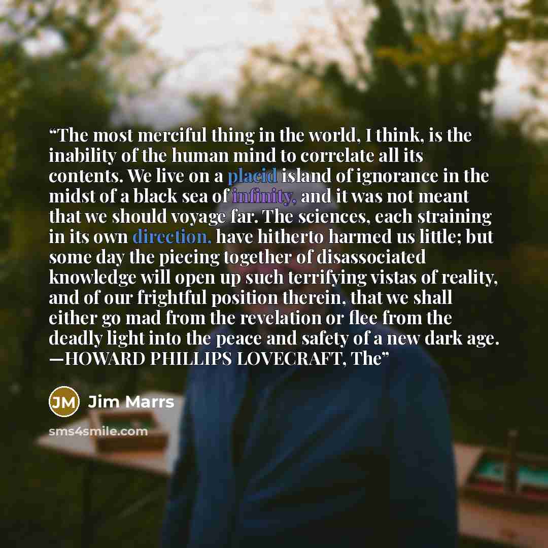 “The most merciful thing in the world, I think, is the inability of the human mind to correlate all its contents. We live on a placid island of ignorance in the midst of a black sea of infinity, and it was not meant that we should voyage far. The sciences, each straining in its own direction, have…” quote by Jim Marrs