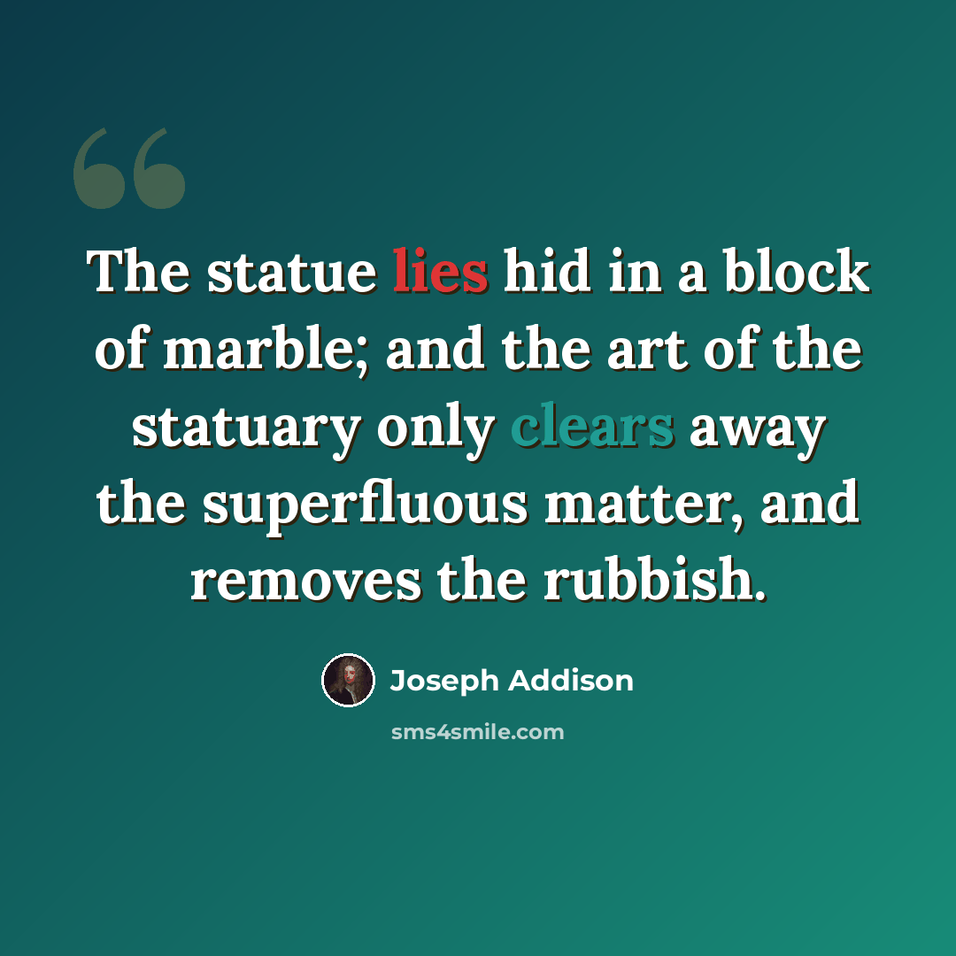 “The statue lies hid in a block of marble; and the art of the statuary only clears away the superfluous matter, and removes the rubbish.” quote by Joseph Addison