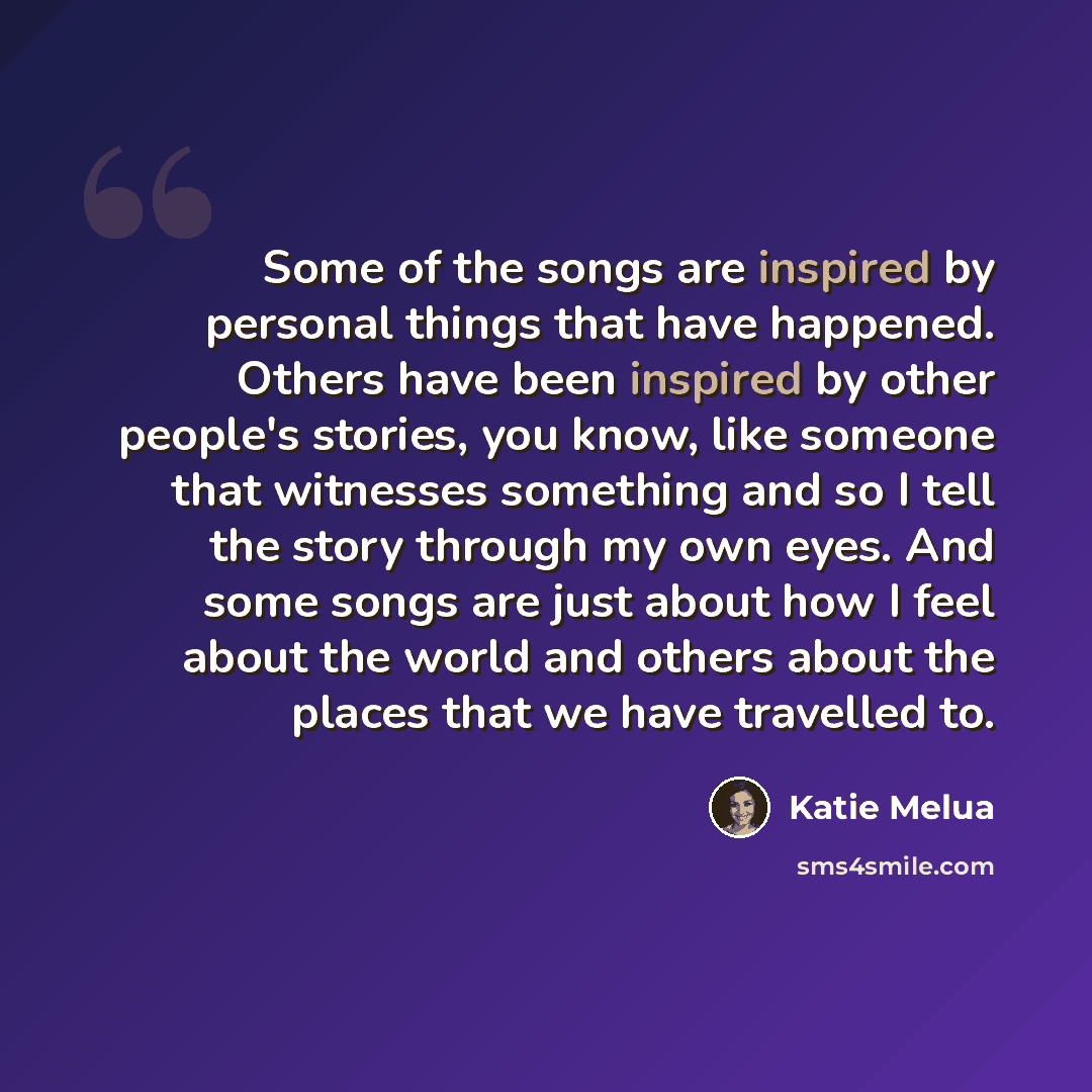 “Some of the songs are inspired by personal things that have happened. Others have been inspired by other people's stories, you know, like someone that witnesses something and so I tell the story through my own eyes. And some songs are just about how I feel about the world and others about the…” quote by Katie Melua