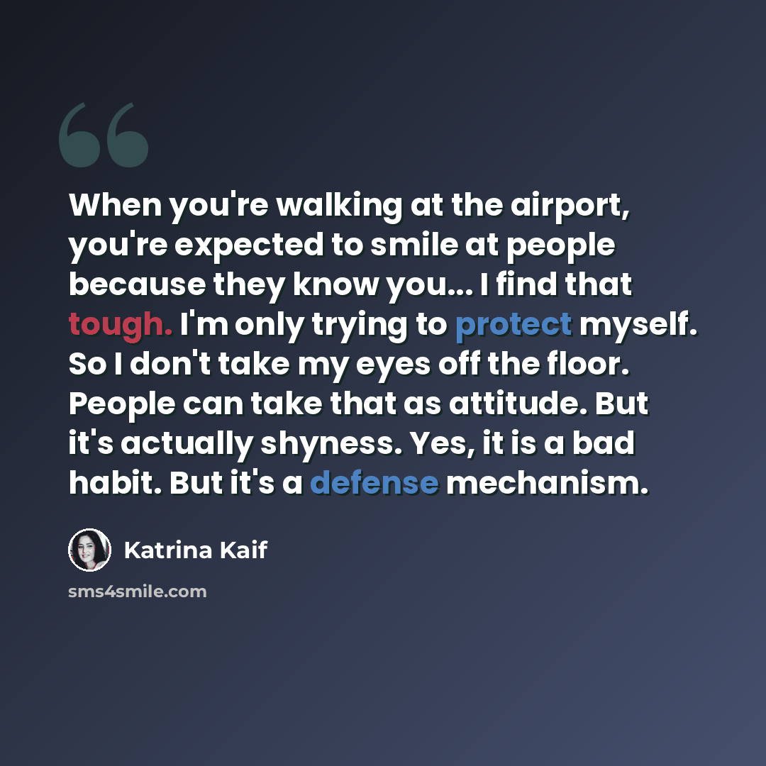 “When you're walking at the airport, you're expected to smile at people because they know you... I find that tough. I'm only trying to protect myself. So I don't take my eyes off the floor. People can take that as attitude. But it's actually shyness. Yes, it is a bad habit. But it's a defense…” quote by Katrina Kaif