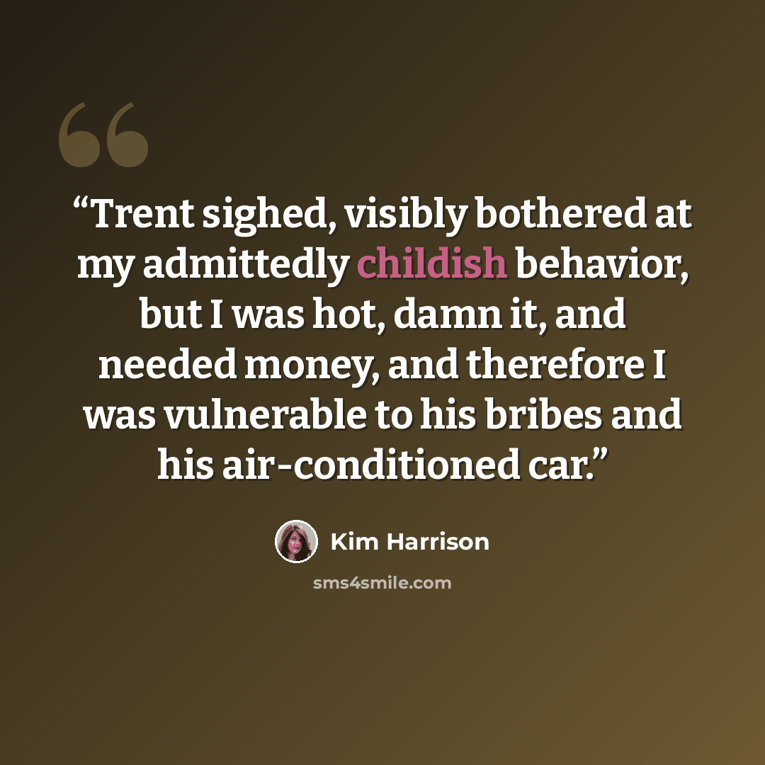“Trent sighed, visibly bothered at my admittedly childish behavior, but I was hot, damn it, and needed money, and therefore I was vulnerable to his bribes and his air-conditioned car.” quote by Kim Harrison