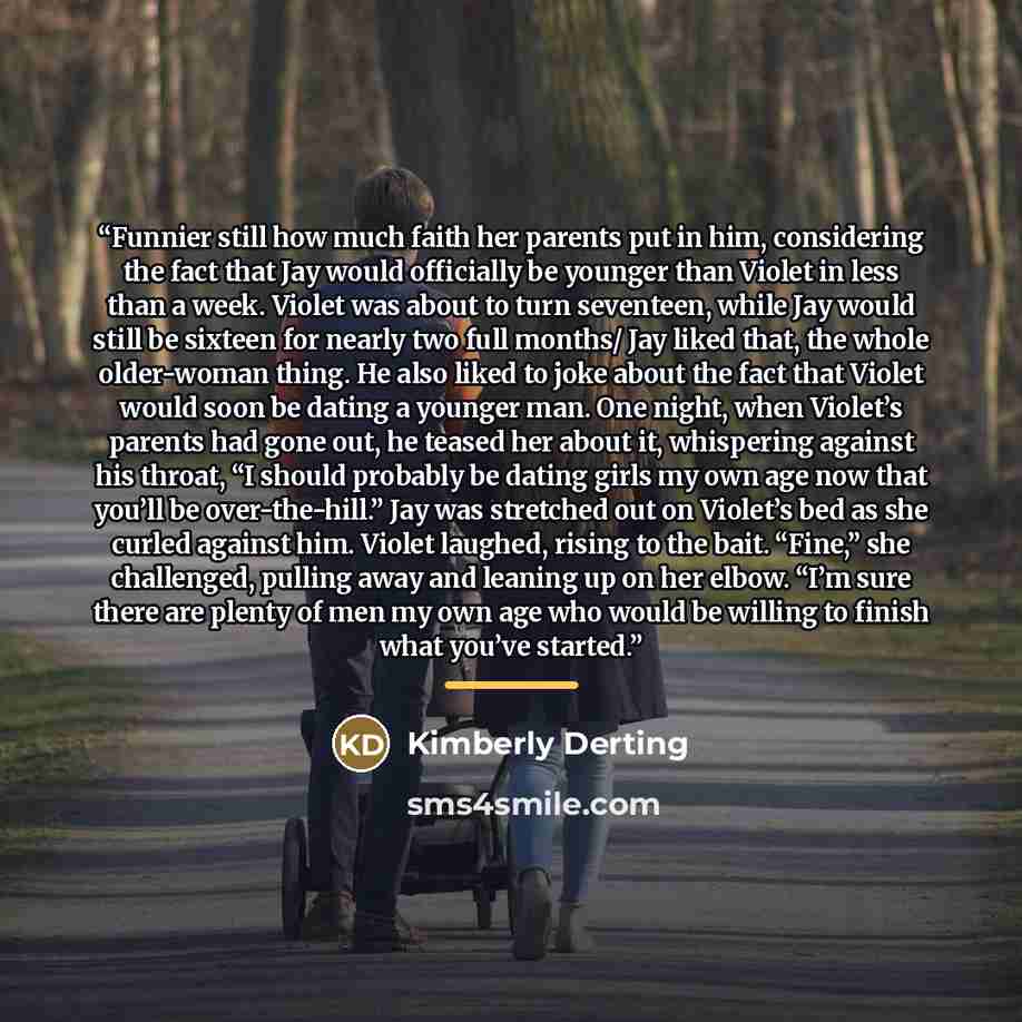 “Funnier still how much faith her parents put in him, considering the fact that Jay would officially be younger than Violet in less than a week. Violet was about to turn seventeen, while Jay would still be sixteen for nearly two full months/ Jay liked that, the whole older-woman thing. He also…” quote by Kimberly Derting