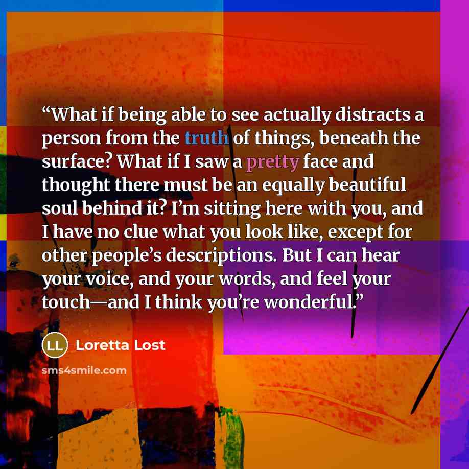 “What if being able to see actually distracts a person from the truth of things, beneath the surface? What if I saw a pretty face and thought there must be an equally beautiful soul behind it? I’m sitting here with you, and I have no clue what you look like, except for other people’s descriptions…” quote by Loretta Lost