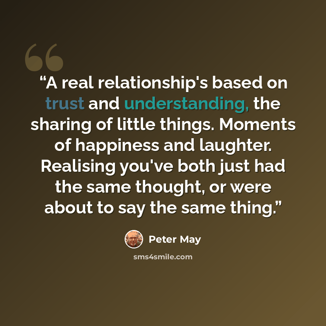 “A real relationship's based on trust and understanding, the sharing of little things. Moments of happiness and laughter. Realising you've both just had the same thought, or were about to say the same thing.” quote by Peter May