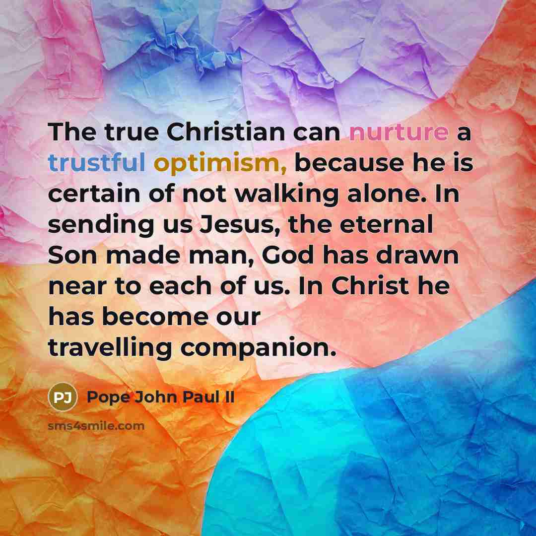 “The true Christian can nurture a trustful optimism, because he is certain of not walking alone. In sending us Jesus, the eternal Son made man, God has drawn near to each of us. In Christ he has become our travelling companion.” quote by Pope John Paul II