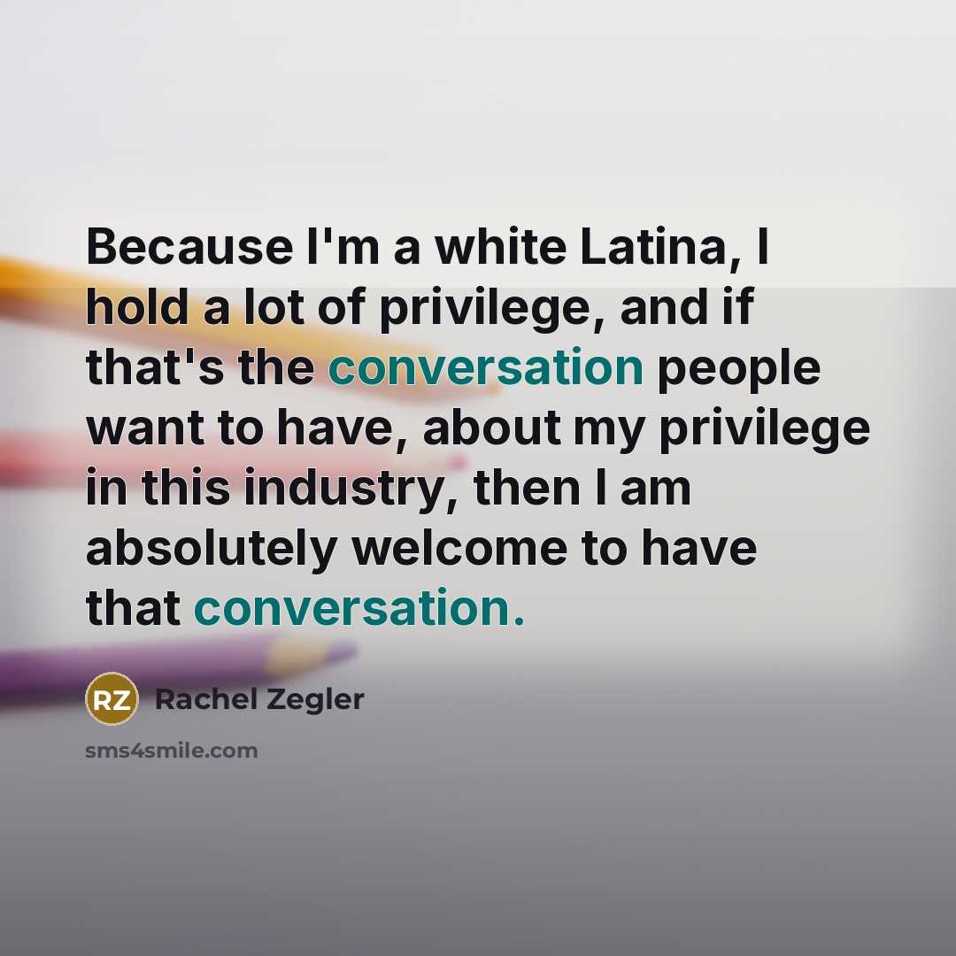 “Because I'm a white Latina, I hold a lot of privilege, and if that's the conversation people want to have, about my privilege in this industry, then I am absolutely welcome to have that conversation.” quote by Rachel Zegler