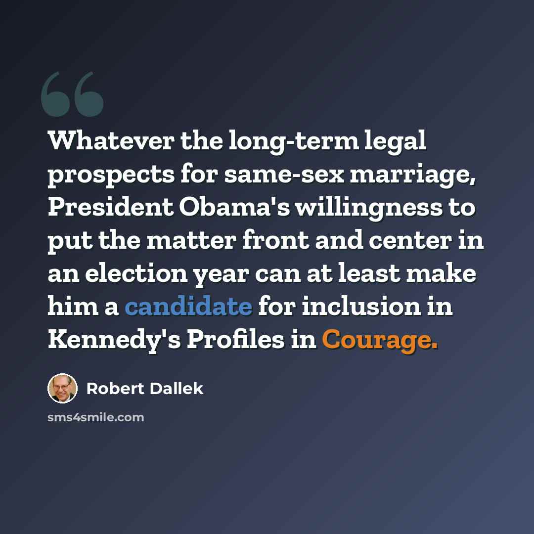“Whatever the long-term legal prospects for same-sex marriage, President Obama's willingness to put the matter front and center in an election year can at least make him a candidate for inclusion in Kennedy's Profiles in Courage.” quote by Robert Dallek