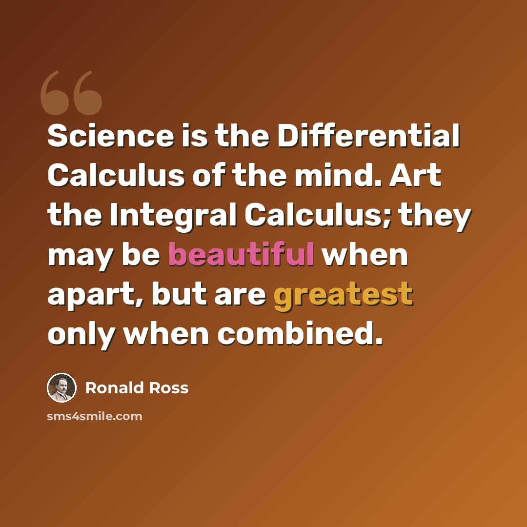 “Science is the Differential Calculus of the mind. Art the Integral Calculus; they may be beautiful when apart, but are greatest only when combined.” quote by Ronald Ross