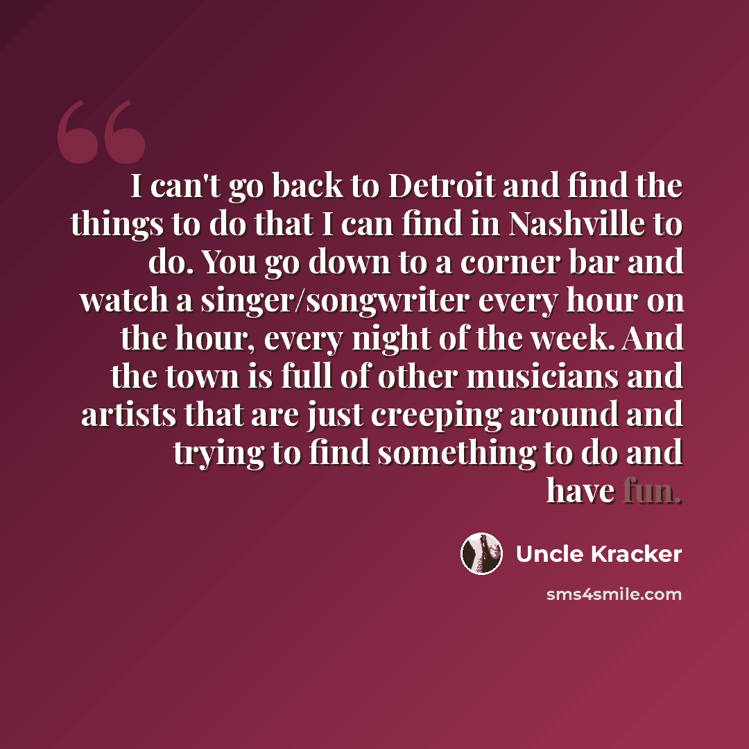 “I can't go back to Detroit and find the things to do that I can find in Nashville to do. You go down to a corner bar and watch a singer/songwriter every hour on the hour, every night of the week. And the town is full of other musicians and artists that are just creeping around and trying to find…” quote by Uncle Kracker