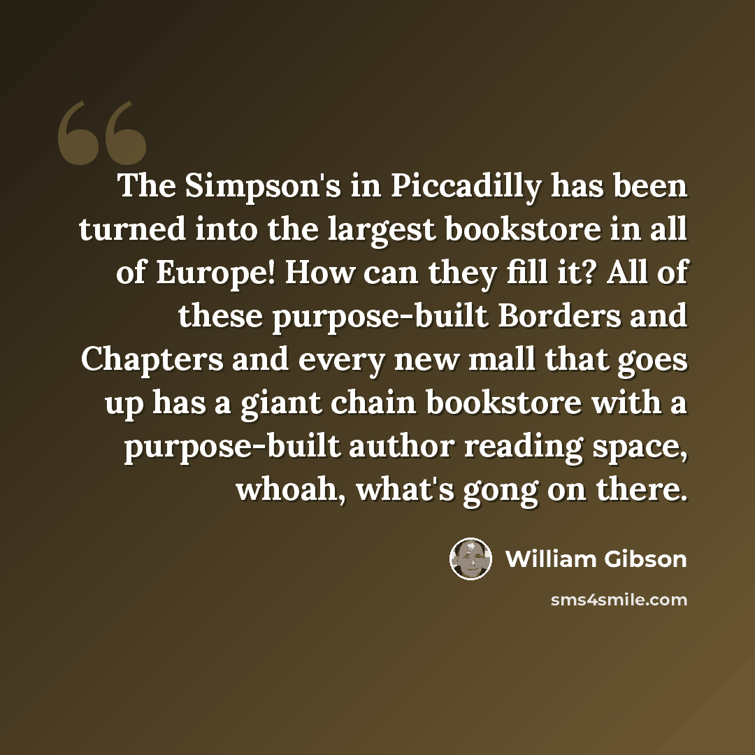 “The Simpson's in Piccadilly has been turned into the largest bookstore in all of Europe! How can they fill it? All of these purpose-built Borders and Chapters and every new mall that goes up has a giant chain bookstore with a purpose-built author reading space, whoah, what's gong on there.” quote by William Gibson