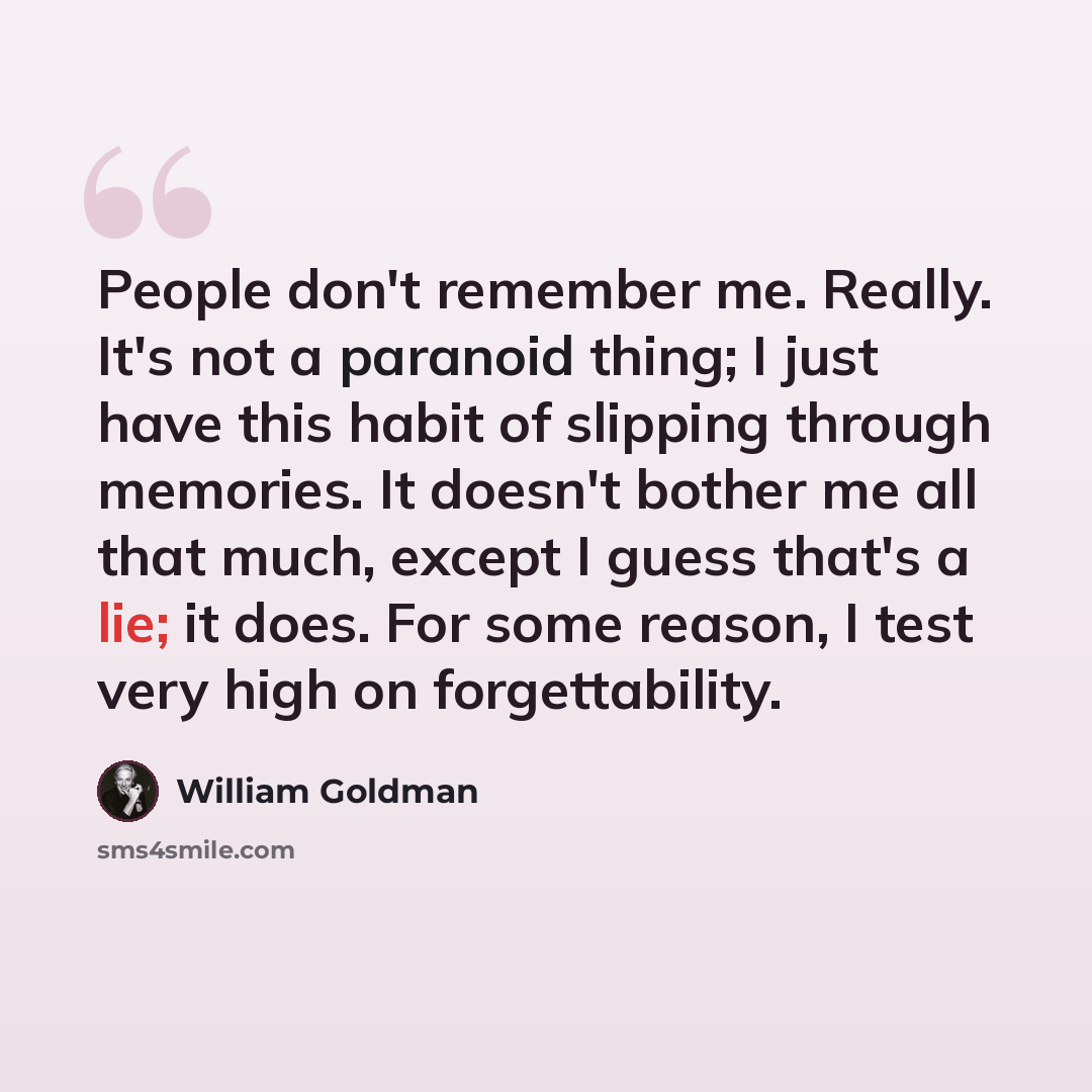 “People don't remember me. Really. It's not a paranoid thing; I just have this habit of slipping through memories. It doesn't bother me all that much, except I guess that's a lie; it does. For some reason, I test very high on forgettability.” quote by William Goldman