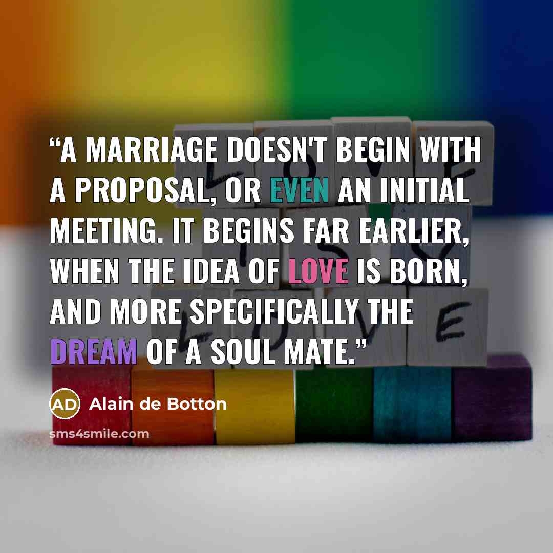 “A marriage doesn't begin with a proposal, or even an initial meeting. It begins far earlier, when the idea of love is born, and more specifically the dream of a soul mate.” quote by Alain de Botton