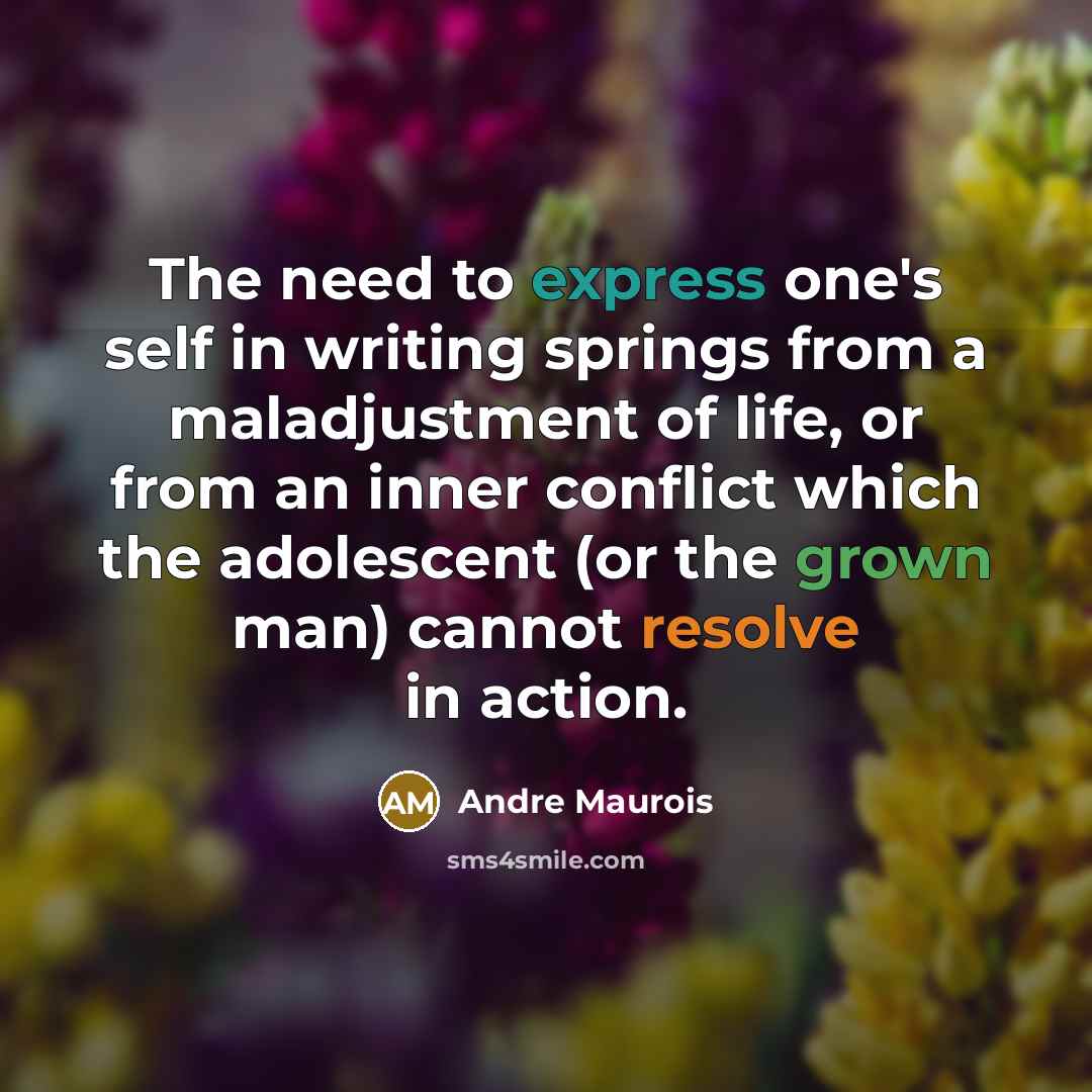 “The need to express one's self in writing springs from a maladjustment of life, or from an inner conflict which the adolescent (or the grown man) cannot resolve in action.” quote by Andre Maurois