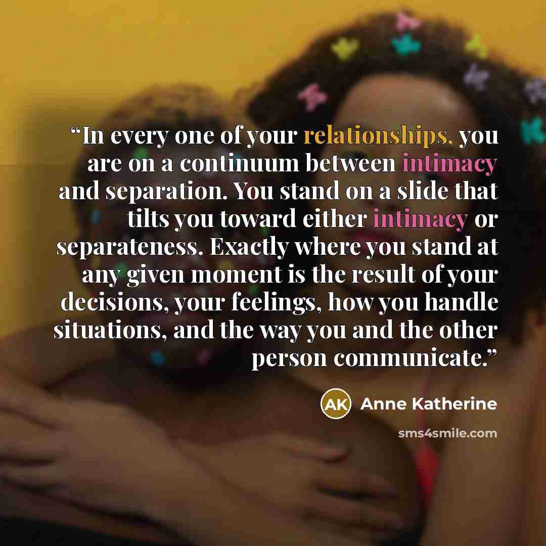 “In every one of your relationships, you are on a continuum between intimacy and separation. You stand on a slide that tilts you toward either intimacy or separateness. Exactly where you stand at any given moment is the result of your decisions, your feelings, how you handle situations, and the way…” quote by Anne Katherine