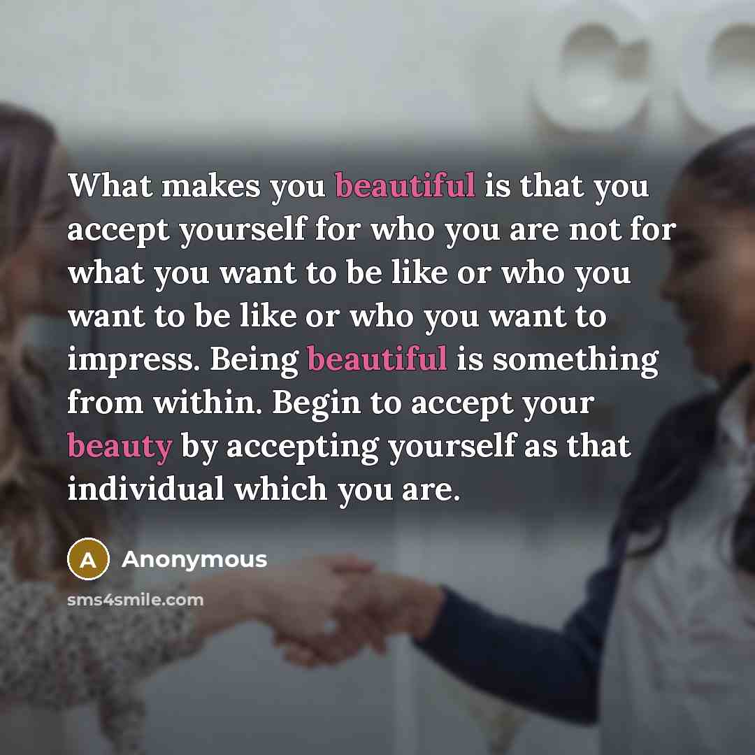 “What makes you beautiful is that you accept yourself for who you are not for what you want to be like or who you want to be like or who you want to impress. Being beautiful is something from within. Begin to accept your beauty by accepting yourself as that individual which you are.” quote by Anonymous
