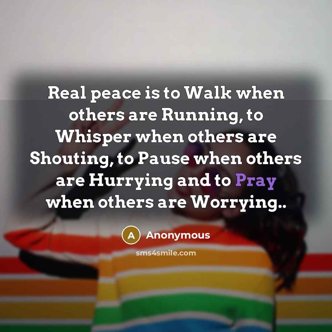 “Real peace is to Walk when others are Running, to Whisper when others are Shouting, to Pause when others are Hurrying and to Pray when others are Worrying..” quote by Anonymous