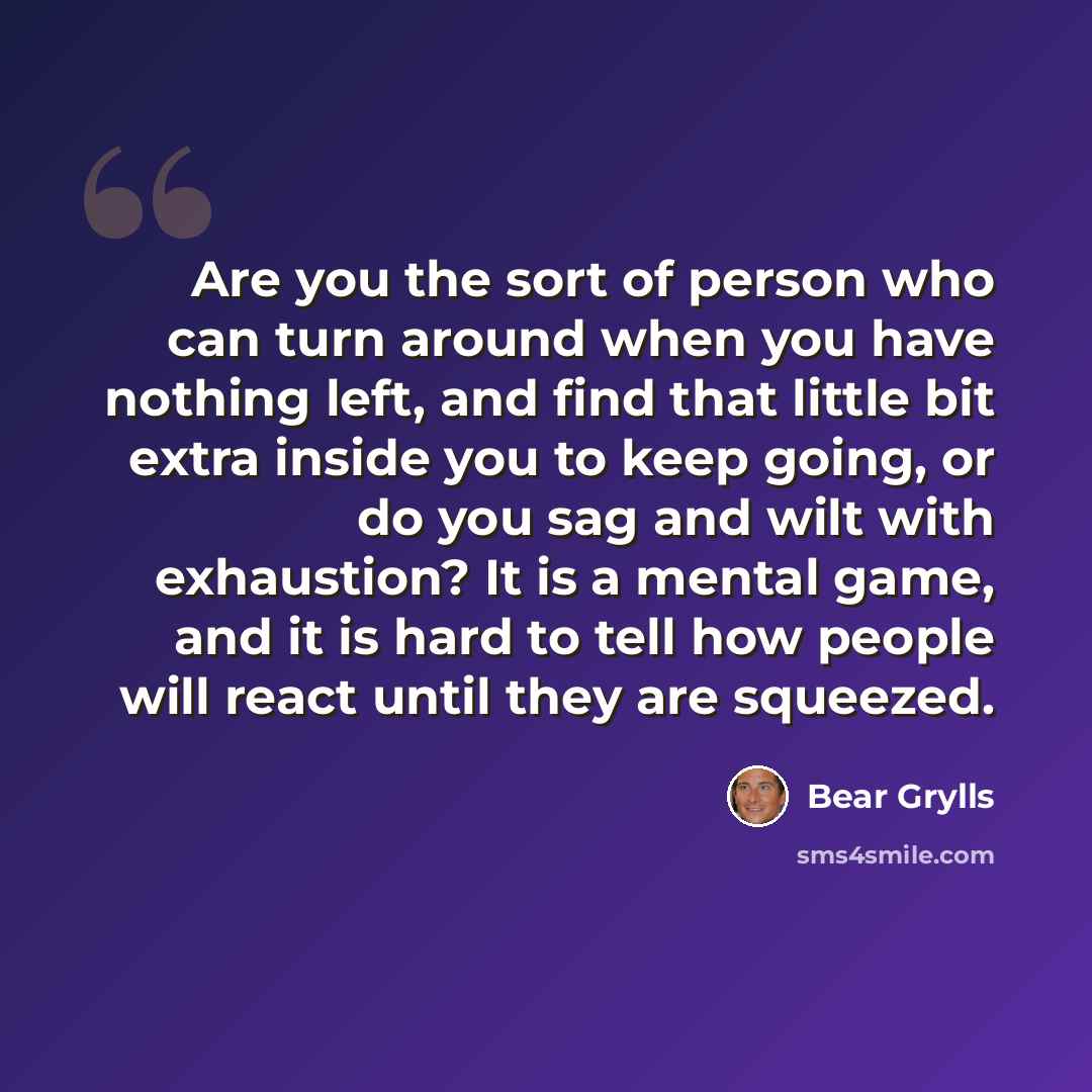 “Are you the sort of person who can turn around when you have nothing left, and find that little bit extra inside you to keep going, or do you sag and wilt with exhaustion? It is a mental game, and it is hard to tell how people will react until they are squeezed.” quote by Bear Grylls