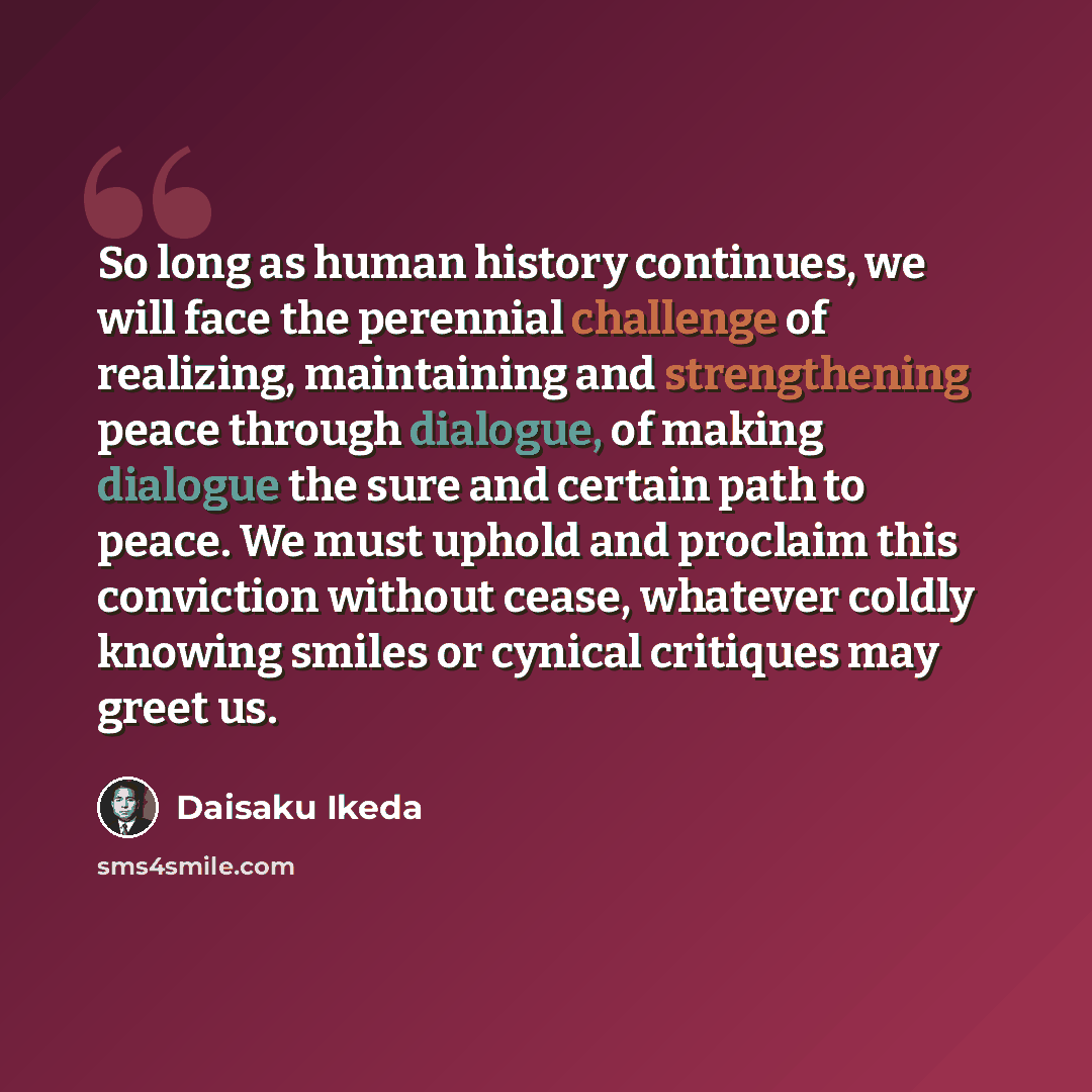 “So long as human history continues, we will face the perennial challenge of realizing, maintaining and strengthening peace through dialogue, of making dialogue the sure and certain path to peace. We must uphold and proclaim this conviction without cease, whatever coldly knowing smiles or cynical…” quote by Daisaku Ikeda