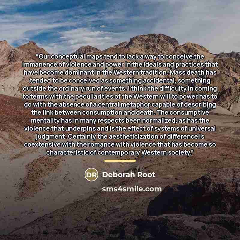 “Our conceptual maps tend to lack a way to conceive the immanence of violence and power in the ideals and practices that have become dominant in the Western tradition. Mass death has tended to be conceived as something accidental, something outside the ordinary run of events. I think the difficulty…” quote by Deborah Root