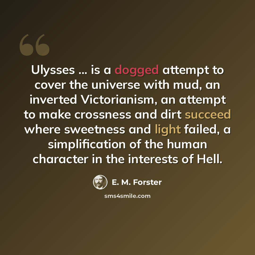 “Ulysses ... is a dogged attempt to cover the universe with mud, an inverted Victorianism, an attempt to make crossness and dirt succeed where sweetness and light failed, a simplification of the human character in the interests of Hell.” quote by E. M. Forster