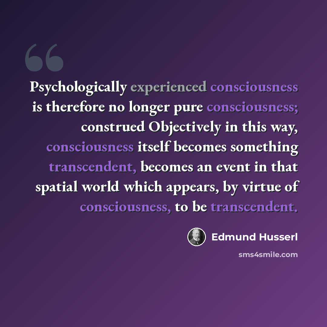 “Psychologically experienced consciousness is therefore no longer pure consciousness; construed Objectively in this way, consciousness itself becomes something transcendent, becomes an event in that spatial world which appears, by virtue of consciousness, to be transcendent.” quote by Edmund Husserl
