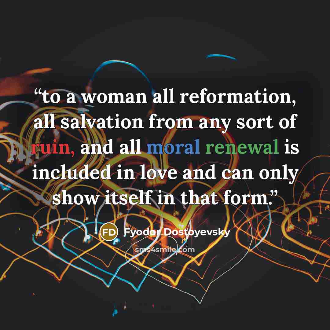 “to a woman all reformation, all salvation from any sort of ruin, and all moral renewal is included in love and can only show itself in that form.” quote by Fyodor Dostoyevsky
