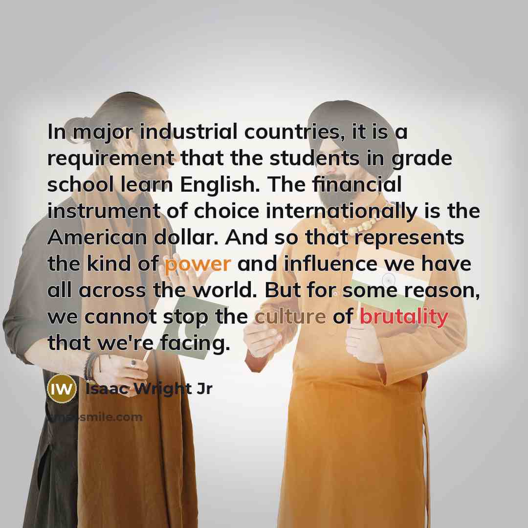 “In major industrial countries, it is a requirement that the students in grade school learn English. The financial instrument of choice internationally is the American dollar. And so that represents the kind of power and influence we have all across the world. But for some reason, we cannot stop…” quote by Isaac Wright Jr
