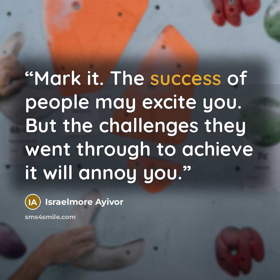 “Mark it. The success of people may excite you. But the challenges they went through to achieve it will annoy you.” quote by Israelmore Ayivor