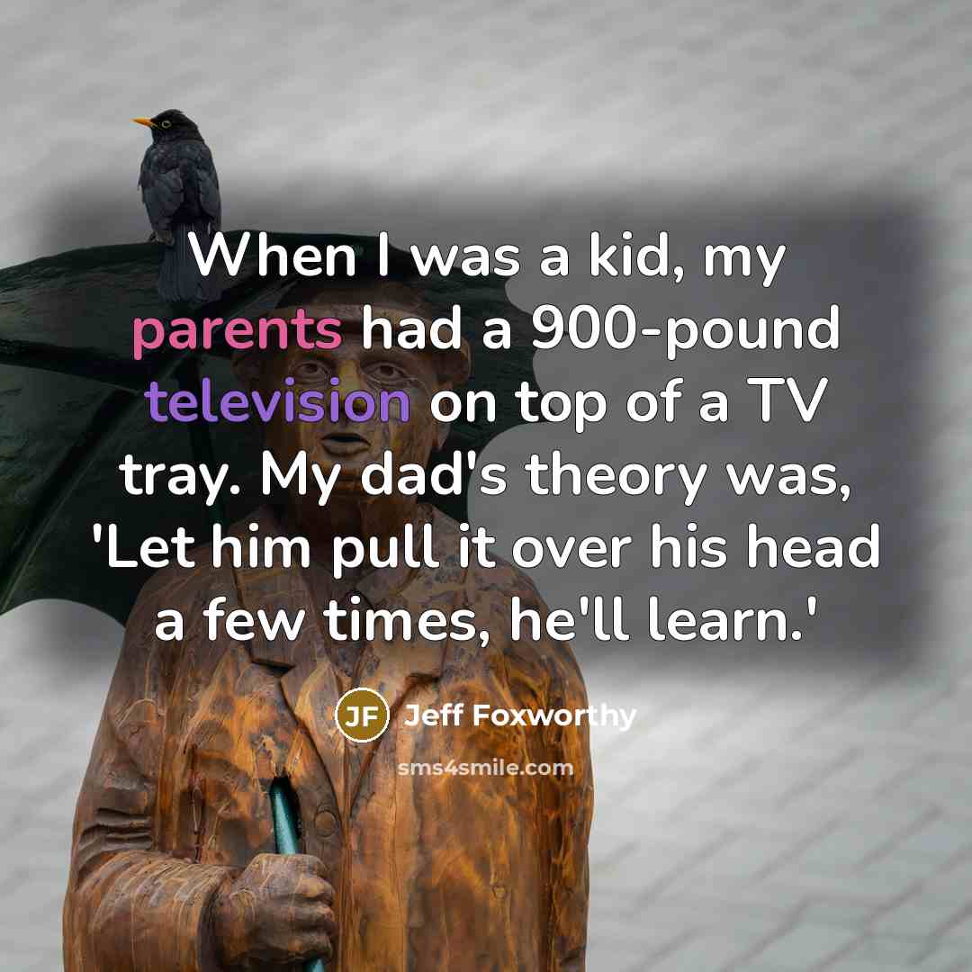 “When I was a kid, my parents had a 900-pound television on top of a TV tray. My dad's theory was, 'Let him pull it over his head a few times, he'll learn.'” quote by Jeff Foxworthy