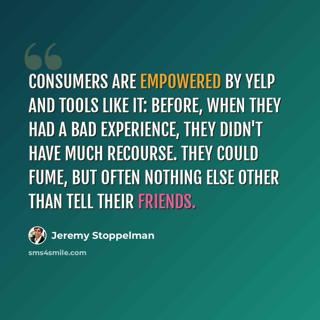 “Consumers are empowered by Yelp and tools like it: before, when they had a bad experience, they didn't have much recourse. They could fume, but often nothing else other than tell their friends.” quote by Jeremy Stoppelman
