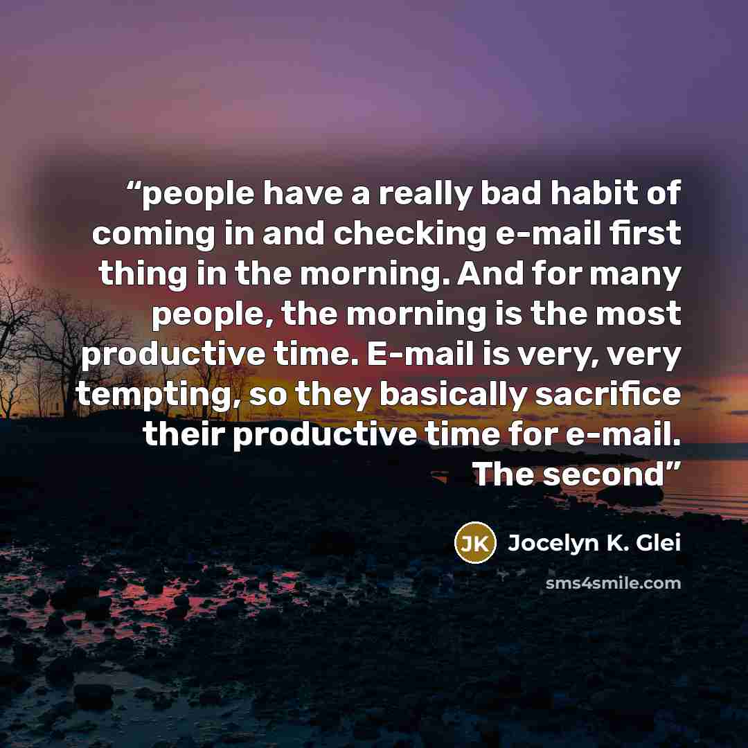 “people have a really bad habit of coming in and checking e-mail first thing in the morning. And for many people, the morning is the most productive time. E-mail is very, very tempting, so they basically sacrifice their productive time for e-mail. The second” quote by Jocelyn K. Glei