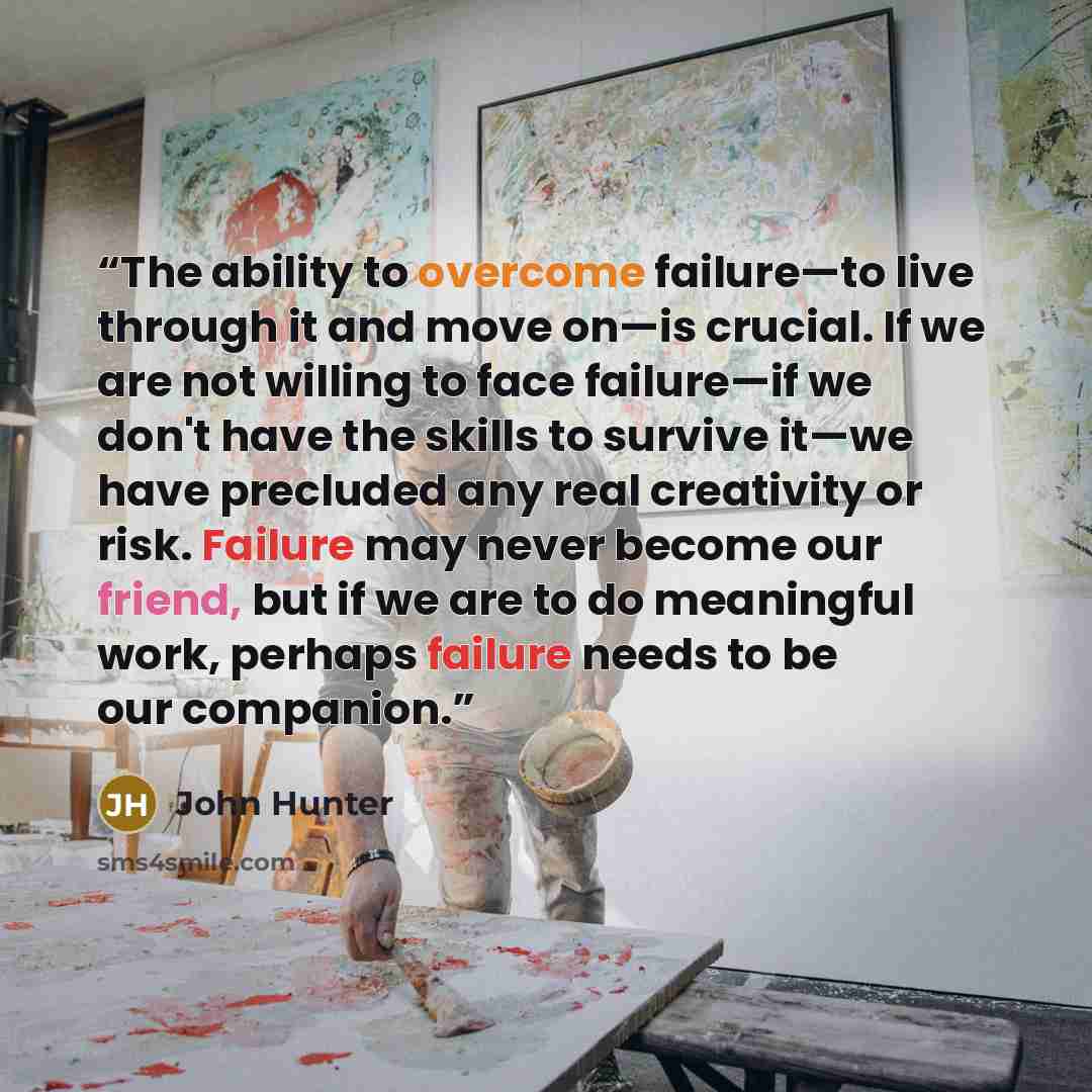 “The ability to overcome failure—to live through it and move on—is crucial. If we are not willing to face failure—if we don't have the skills to survive it—we have precluded any real creativity or risk. Failure may never become our friend, but if we are to do meaningful work, perhaps failure needs…” quote by John Hunter