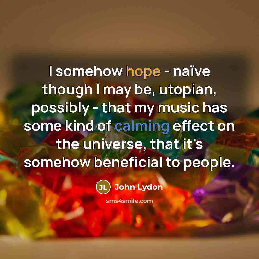“I somehow hope - naïve though I may be, utopian, possibly - that my music has some kind of calming effect on the universe, that it's somehow beneficial to people.” quote by John Lydon