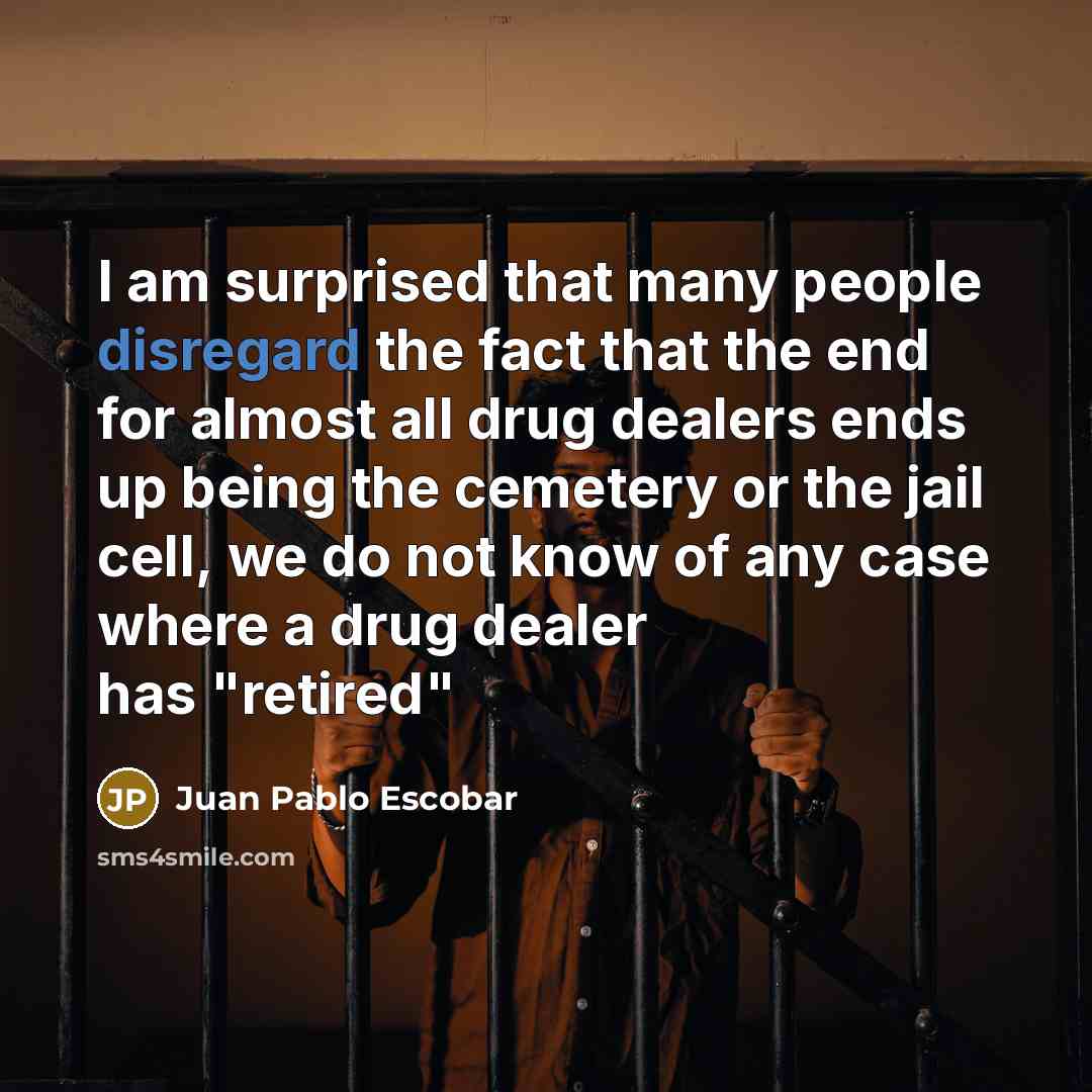 “I am surprised that many people disregard the fact that the end for almost all drug dealers ends up being the cemetery or the jail cell, we do not know of any case where a drug dealer has "retired"” quote by Juan Pablo Escobar