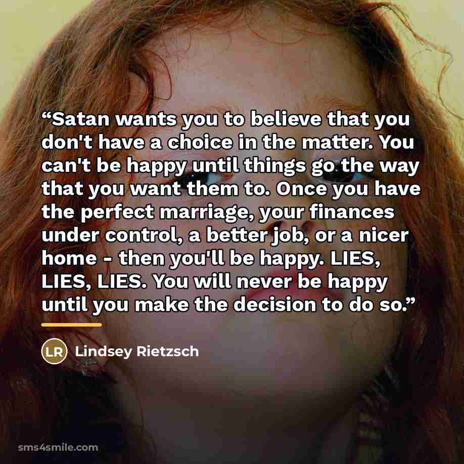 “Satan wants you to believe that you don't have a choice in the matter. You can't be happy until things go the way that you want them to. Once you have the perfect marriage, your finances under control, a better job, or a nicer home - then you'll be happy. LIES, LIES, LIES. You will never be happy…” quote by Lindsey Rietzsch