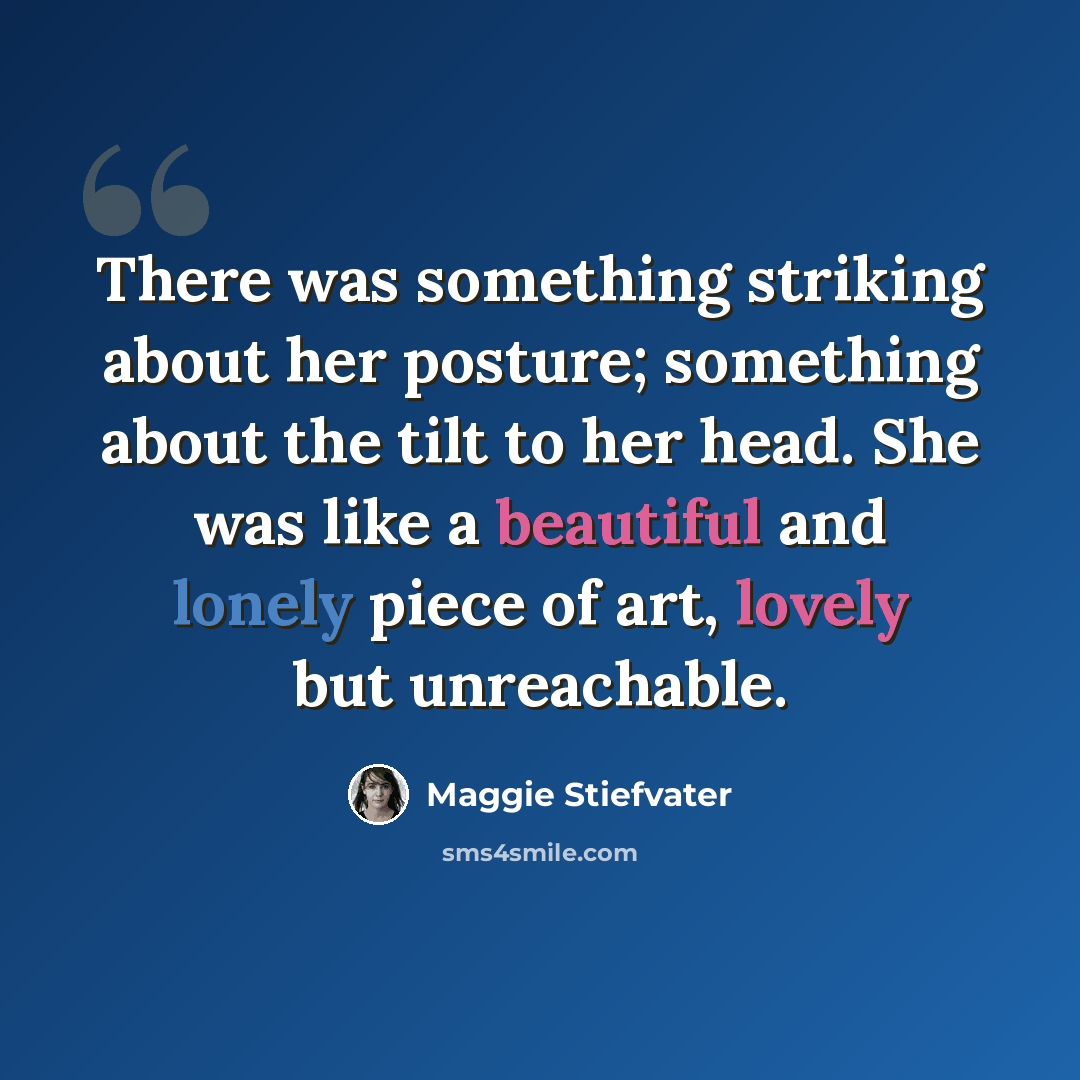 “There was something striking about her posture; something about the tilt to her head. She was like a beautiful and lonely piece of art, lovely but unreachable.” quote by Maggie Stiefvater