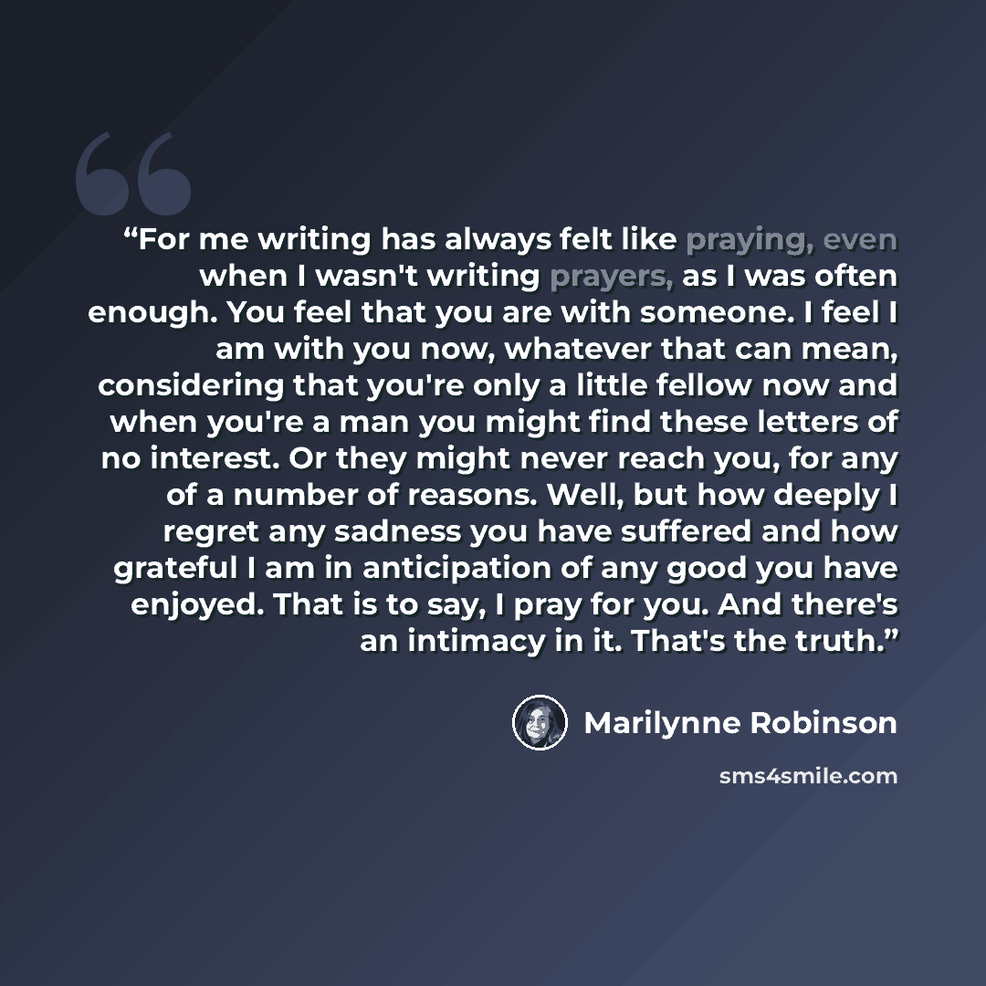 “For me writing has always felt like praying, even when I wasn't writing prayers, as I was often enough. You feel that you are with someone. I feel I am with you now, whatever that can mean, considering that you're only a little fellow now and when you're a man you might find these letters of no…” quote by Marilynne Robinson