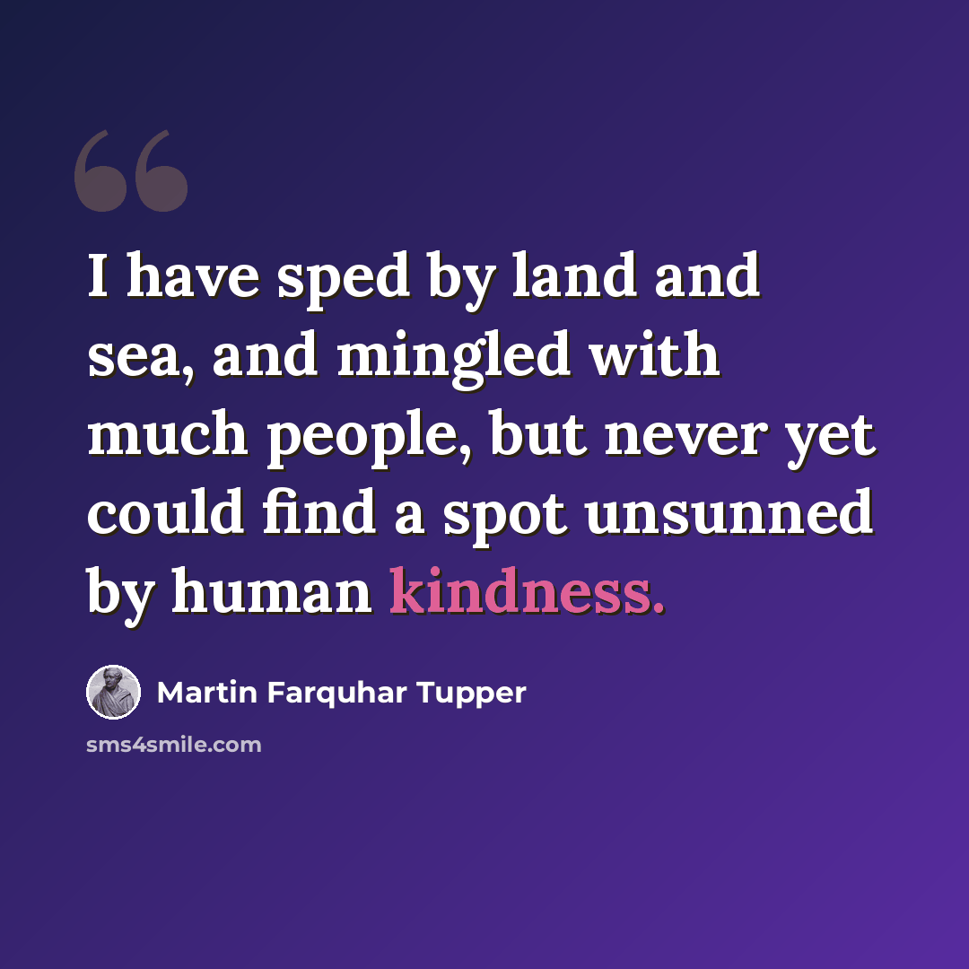 “I have sped by land and sea, and mingled with much people, but never yet could find a spot unsunned by human kindness.” quote by Martin Farquhar Tupper