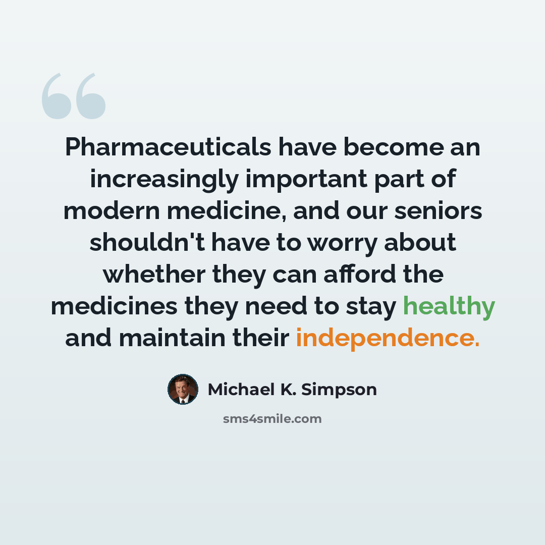 “Pharmaceuticals have become an increasingly important part of modern medicine, and our seniors shouldn't have to worry about whether they can afford the medicines they need to stay healthy and maintain their independence.” quote by Michael K. Simpson