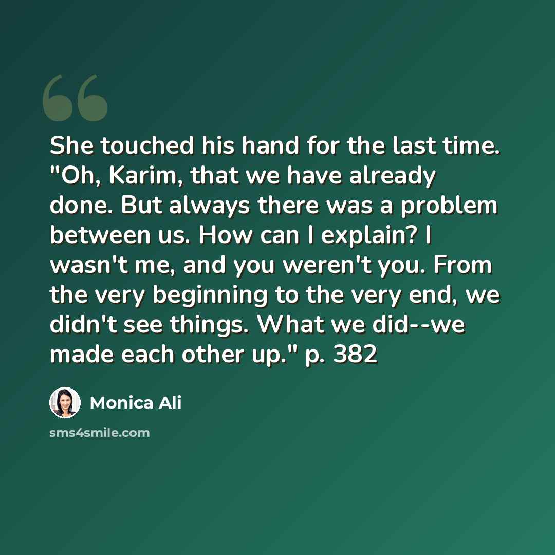 “She touched his hand for the last time. "Oh, Karim, that we have already done. But always there was a problem between us. How can I explain? I wasn't me, and you weren't you. From the very beginning to the very end, we didn't see things. What we did--we made each other up." p. 382” quote by Monica Ali