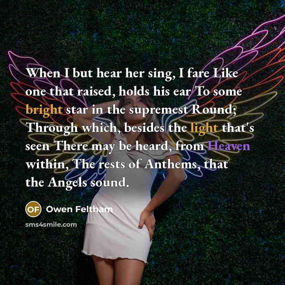 “When I but hear her sing, I fare Like one that raised, holds his ear To some bright star in the supremest Round; Through which, besides the light that's seen There may be heard, from Heaven within, The rests of Anthems, that the Angels sound.” quote by Owen Feltham