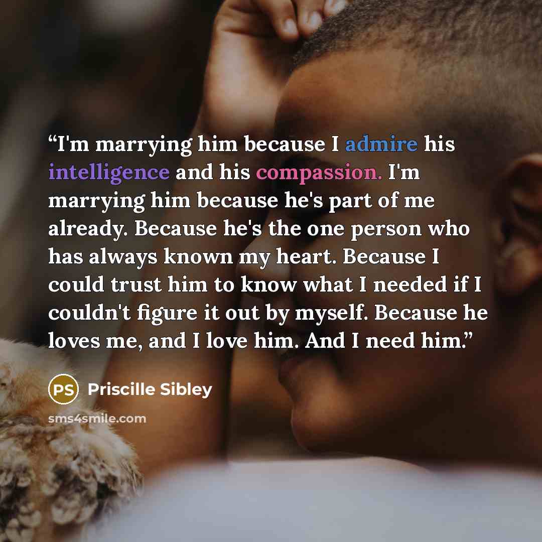 “I'm marrying him because I admire his intelligence and his compassion. I'm marrying him because he's part of me already. Because he's the one person who has always known my heart. Because I could trust him to know what I needed if I couldn't figure it out by myself. Because he loves me, and I love…” quote by Priscille Sibley